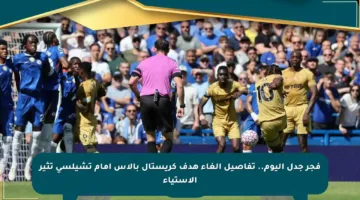 فجر جدل اليوم.. تفاصيل إلغاء هدف كريستال بالاس أمام تشيلسي تثير الاستياء